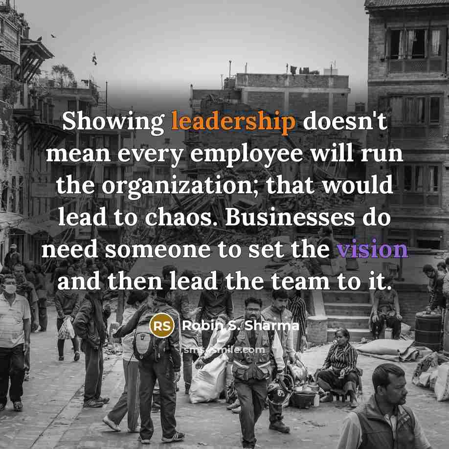 “Showing leadership doesn't mean every employee will run the organization; that would lead to chaos. Businesses do need someone to set the vision and then lead the team to it.” quote by Robin S. Sharma