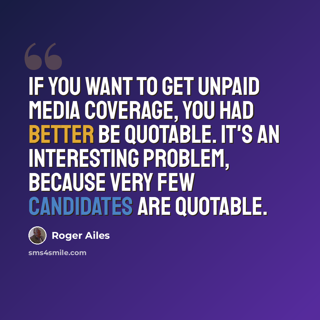 “If you want to get unpaid media coverage, you had better be quotable. It's an interesting problem, because very few candidates are quotable.” quote by Roger Ailes