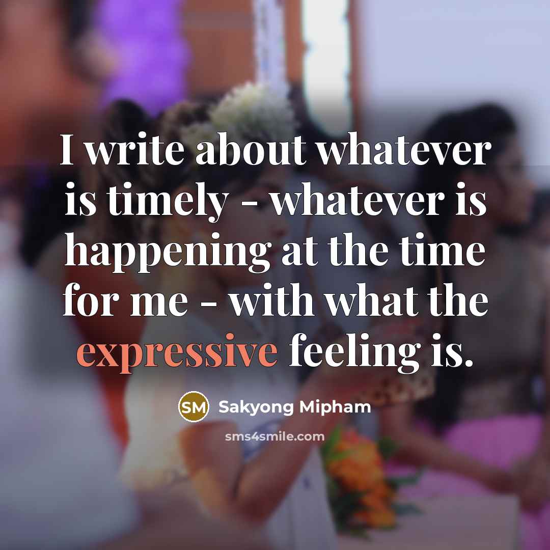 “I write about whatever is timely - whatever is happening at the time for me - with what the expressive feeling is.” quote by Sakyong Mipham