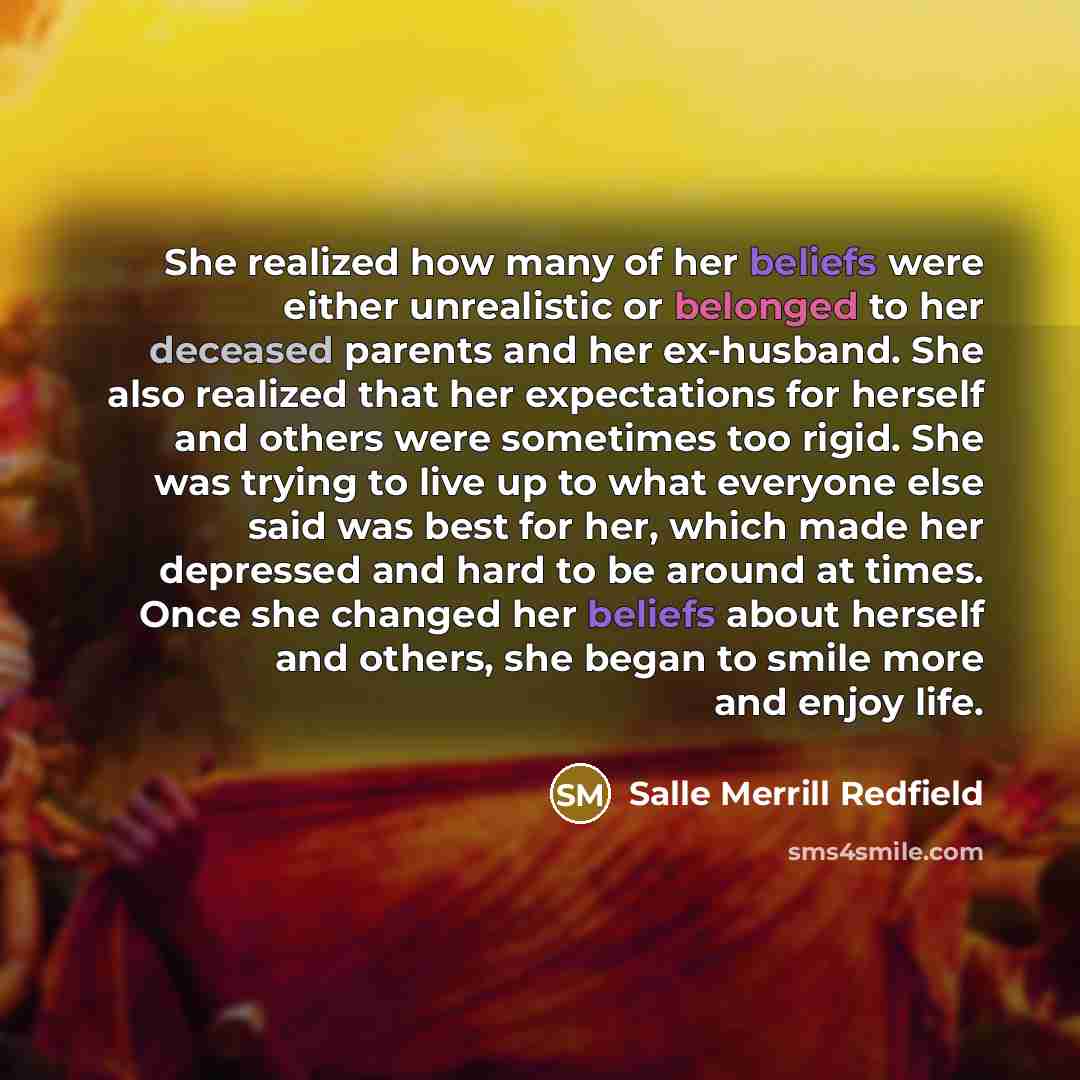 “She realized how many of her beliefs were either unrealistic or belonged to her deceased parents and her ex-husband. She also realized that her expectations for herself and others were sometimes too rigid. She was trying to live up to what everyone else said was best for her, which made her…” quote by Salle Merrill Redfield