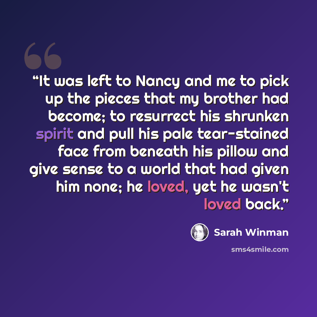 “It was left to Nancy and me to pick up the pieces that my brother had become; to resurrect his shrunken spirit and pull his pale tear-stained face from beneath his pillow and give sense to a world that had given him none; he loved, yet he wasn't loved back.” quote by Sarah Winman