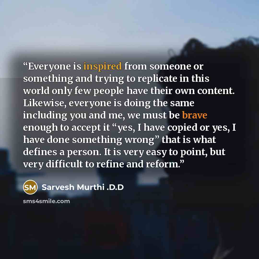 “Everyone is inspired from someone or something and trying to replicate in this world only few people have their own content. Likewise, everyone is doing the same including you and me, we must be brave enough to accept it “yes, I have copied or yes, I have done something wrong” that is what defines…” quote by Sarvesh Murthi .D.D