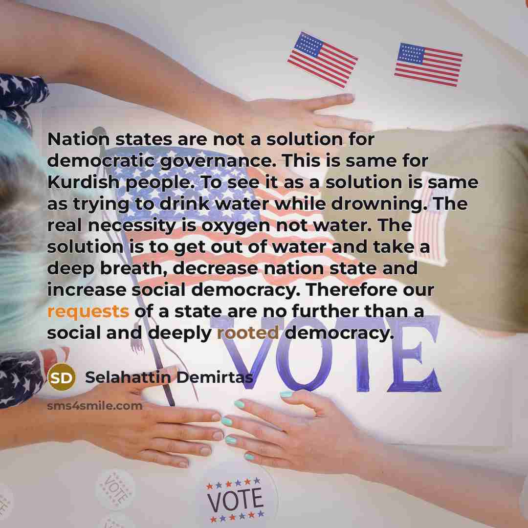 “Nation states are not a solution for democratic governance. This is same for Kurdish people. To see it as a solution is same as trying to drink water while drowning. The real necessity is oxygen not water. The solution is to get out of water and take a deep breath, decrease nation state and…” quote by Selahattin Demirtas