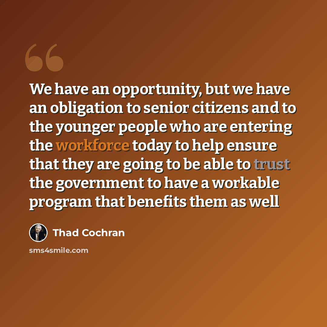 “We have an opportunity, but we have an obligation to senior citizens and to the younger people who are entering the workforce today to help ensure that they are going to be able to trust the government to have a workable program that benefits them as well” quote by Thad Cochran