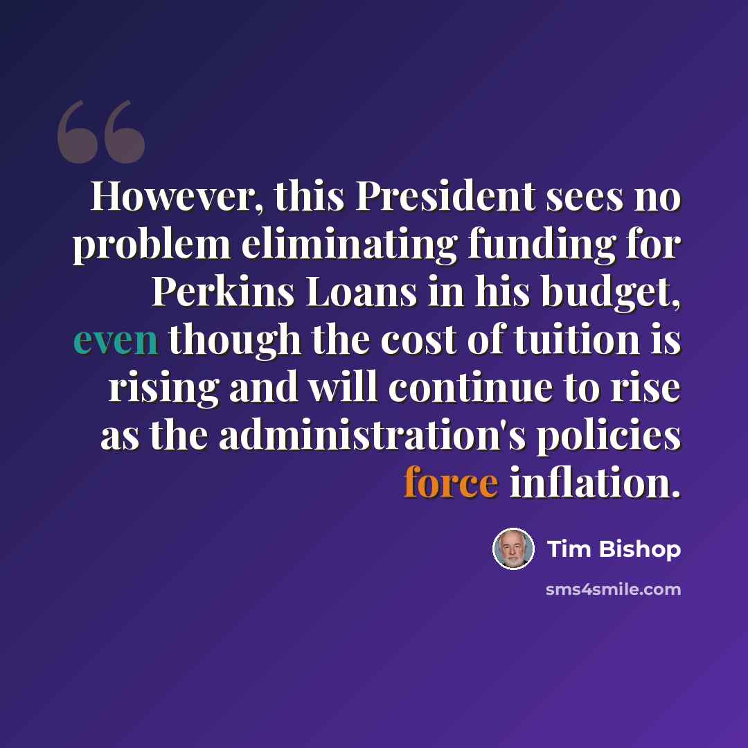 “However, this President sees no problem eliminating funding for Perkins Loans in his budget, even though the cost of tuition is rising and will continue to rise as the administration's policies force inflation.” quote by Tim Bishop