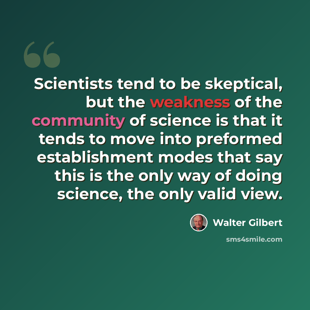 “Scientists tend to be skeptical, but the weakness of the community of science is that it tends to move into preformed establishment modes that say this is the only way of doing science, the only valid view.” quote by Walter Gilbert