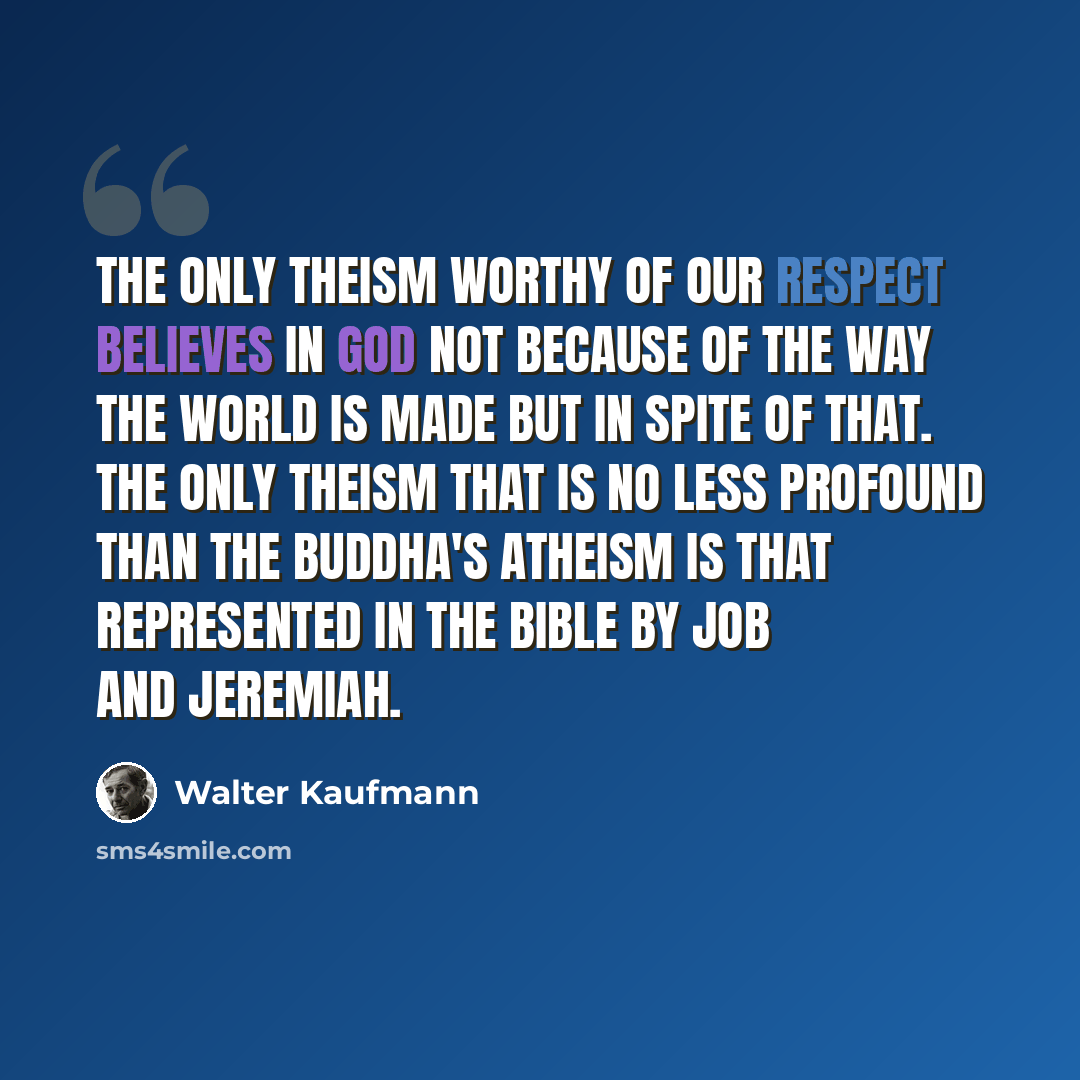 “The only theism worthy of our respect believes in God not because of the way the world is made but in spite of that. The only theism that is no less profound than the Buddha's atheism is that represented in the Bible by Job and Jeremiah.” quote by Walter Kaufmann