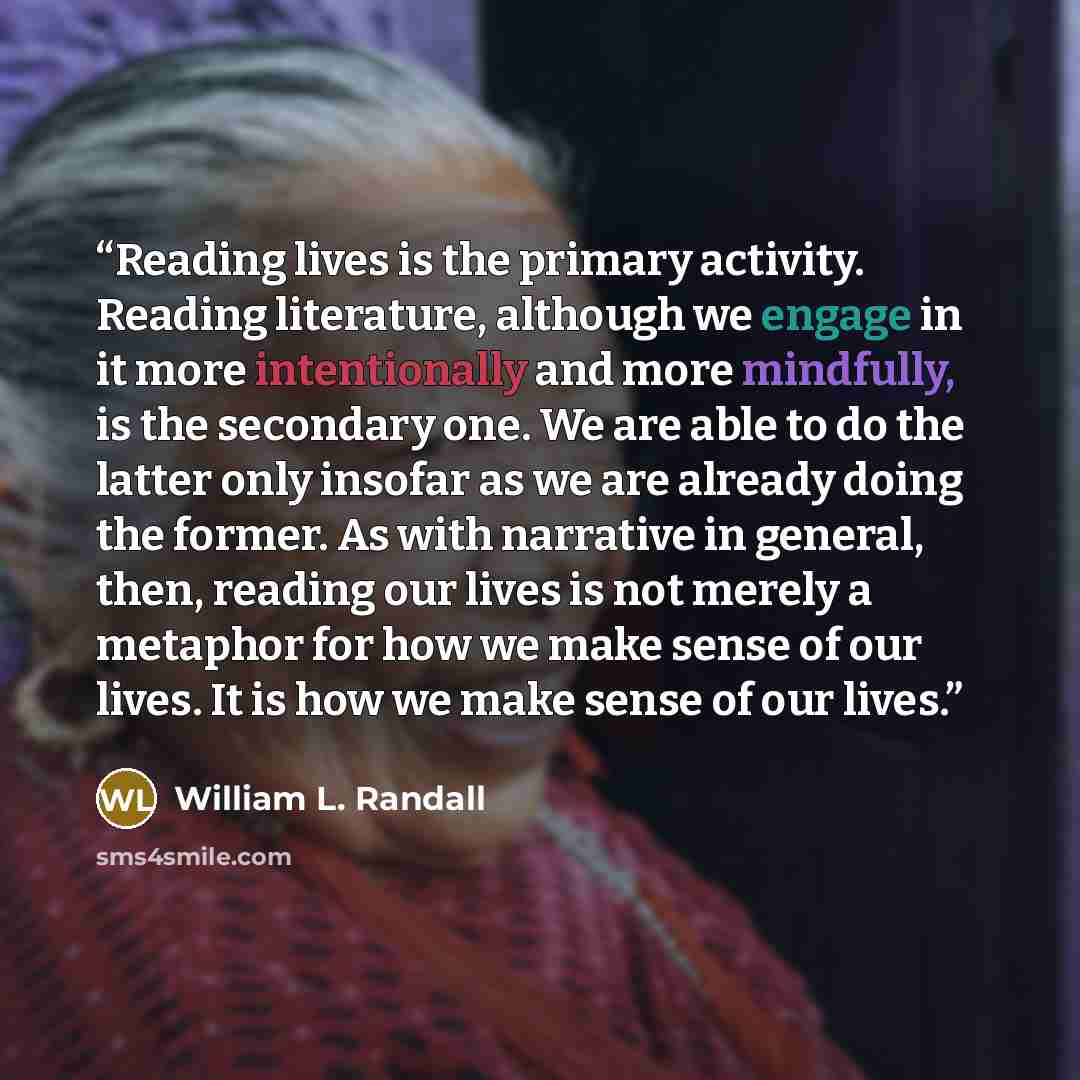 “Reading lives is the primary activity. Reading literature, although we engage in it more intentionally and more mindfully, is the secondary one. We are able to do the latter only insofar as we are already doing the former. As with narrative in general, then, reading our lives is not merely a…” quote by William L. Randall