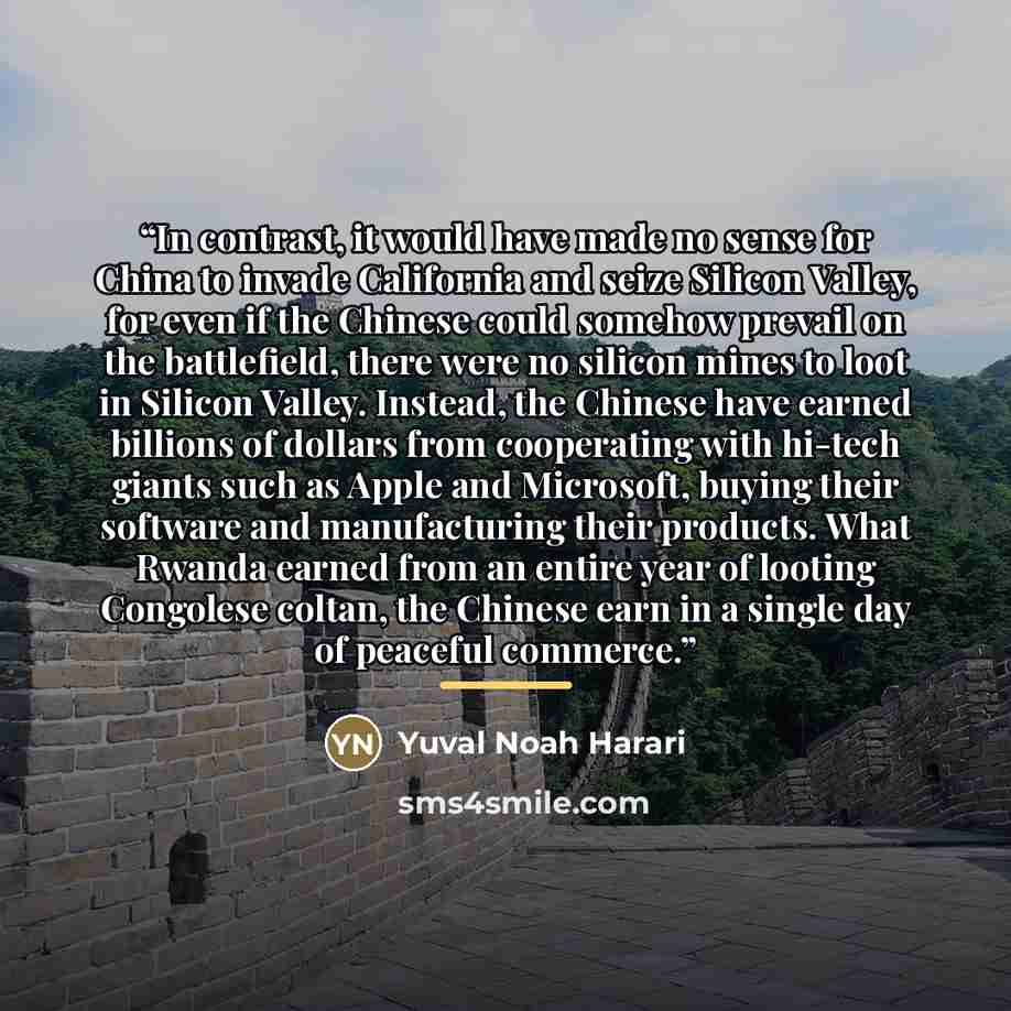 “In contrast, it would have made no sense for China to invade California and seize Silicon Valley, for even if the Chinese could somehow prevail on the battlefield, there were no silicon mines to loot in Silicon Valley. Instead, the Chinese have earned billions of dollars from cooperating with…” quote by Yuval Noah Harari