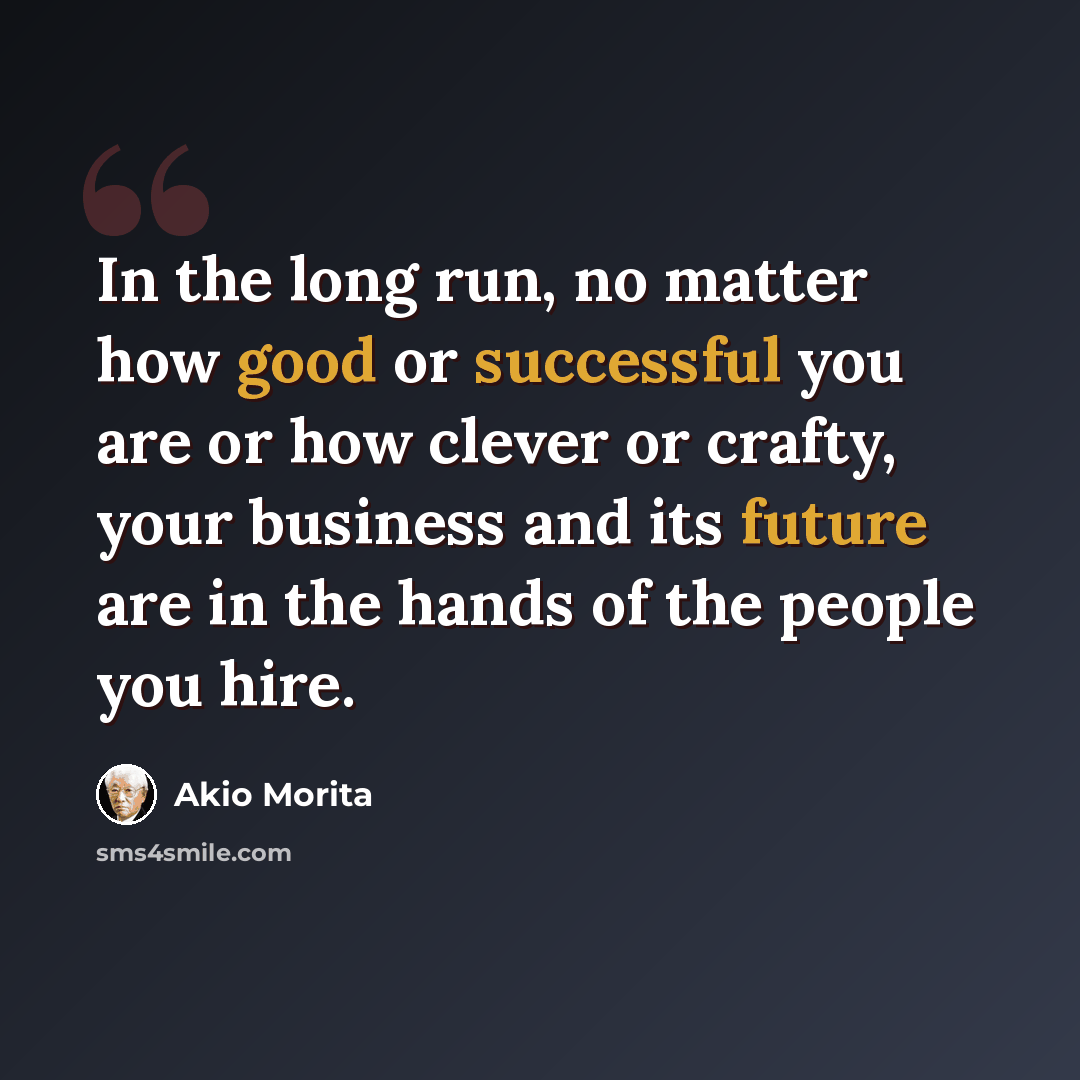 “In the long run, no matter how good or successful you are or how clever or crafty, your business and its future are in the hands of the people you hire.” quote by Akio Morita