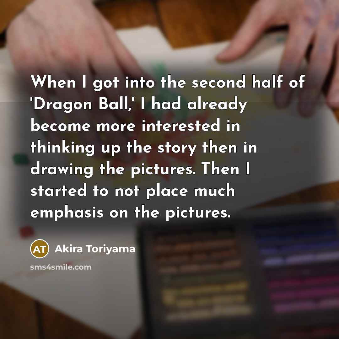 “When I got into the second half of 'Dragon Ball,' I had already become more interested in thinking up the story then in drawing the pictures. Then I started to not place much emphasis on the pictures.” quote by Akira Toriyama