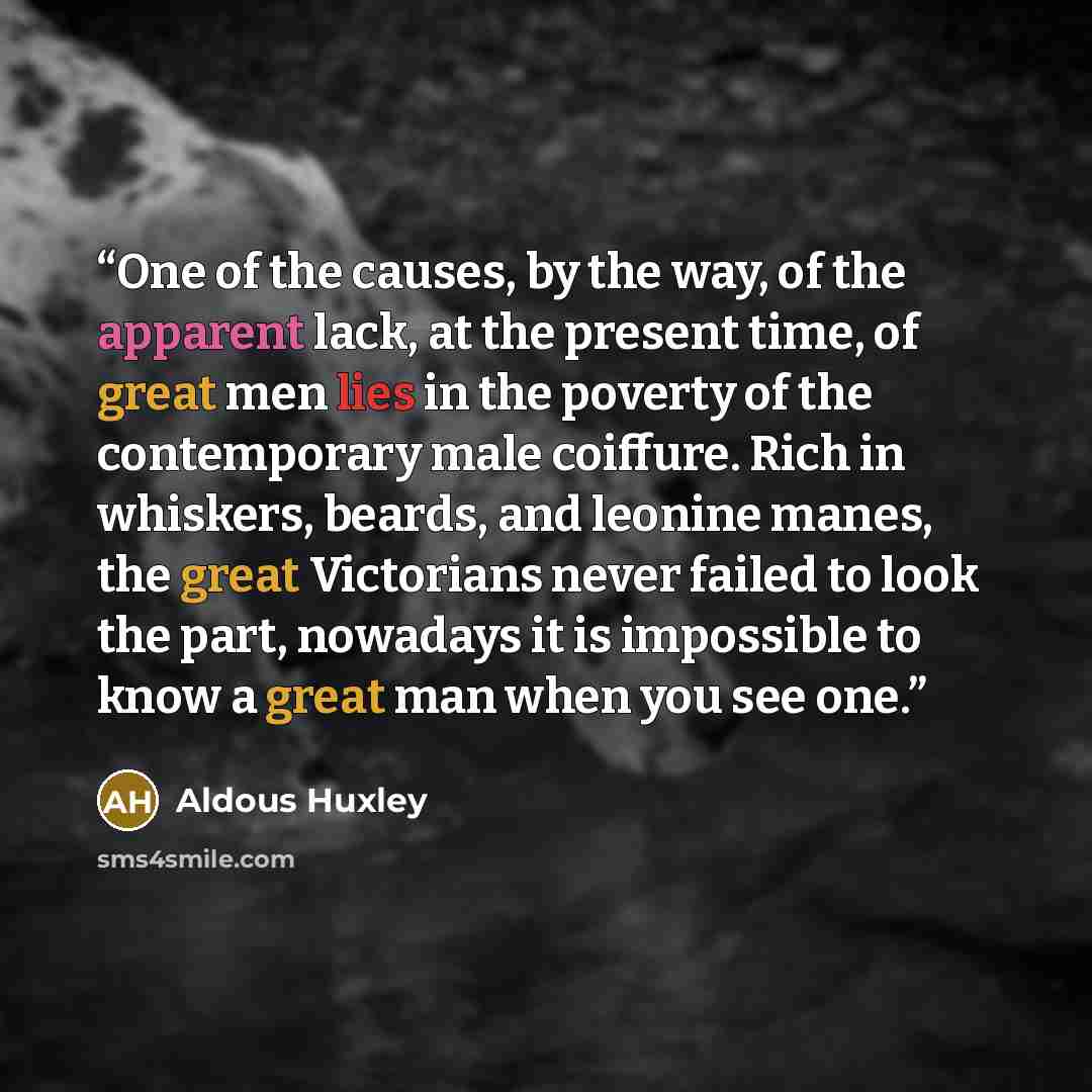 “One of the causes, by the way, of the apparent lack, at the present time, of great men lies in the poverty of the contemporary male coiffure. Rich in whiskers, beards, and leonine manes, the great Victorians never failed to look the part, nowadays it is impossible to know a great man when you see…” quote by Aldous Huxley