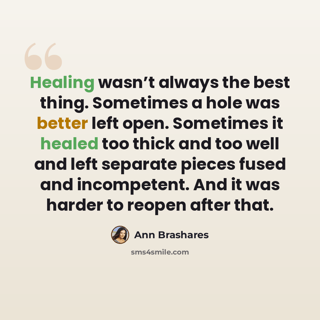 “Healing wasn’t always the best thing. Sometimes a hole was better left open. Sometimes it healed too thick and too well and left separate pieces fused and incompetent. And it was harder to reopen after that.” quote by Ann Brashares