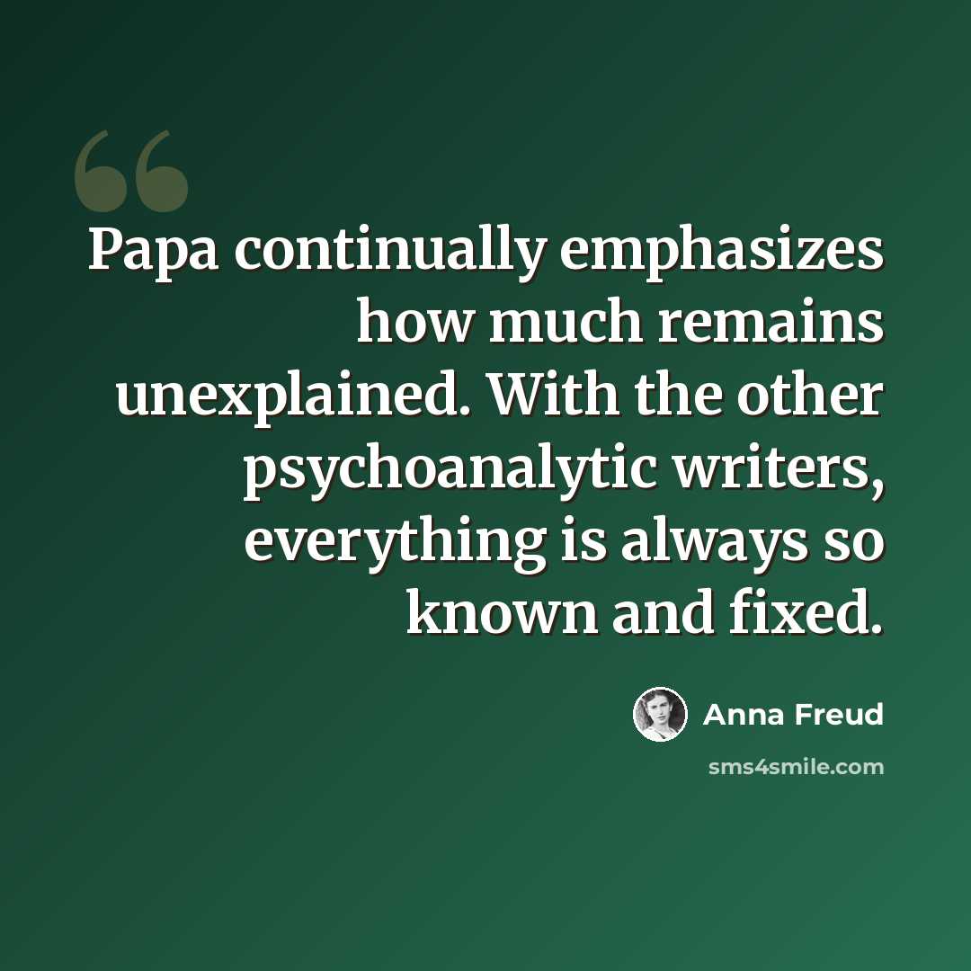 “Papa continually emphasizes how much remains unexplained. With the other psychoanalytic writers, everything is always so known and fixed.” quote by Anna Freud