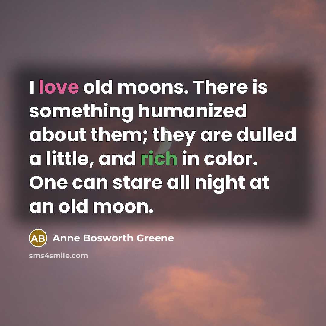 “I love old moons. There is something humanized about them; they are dulled a little, and rich in color. One can stare all night at an old moon.” quote by Anne Bosworth Greene