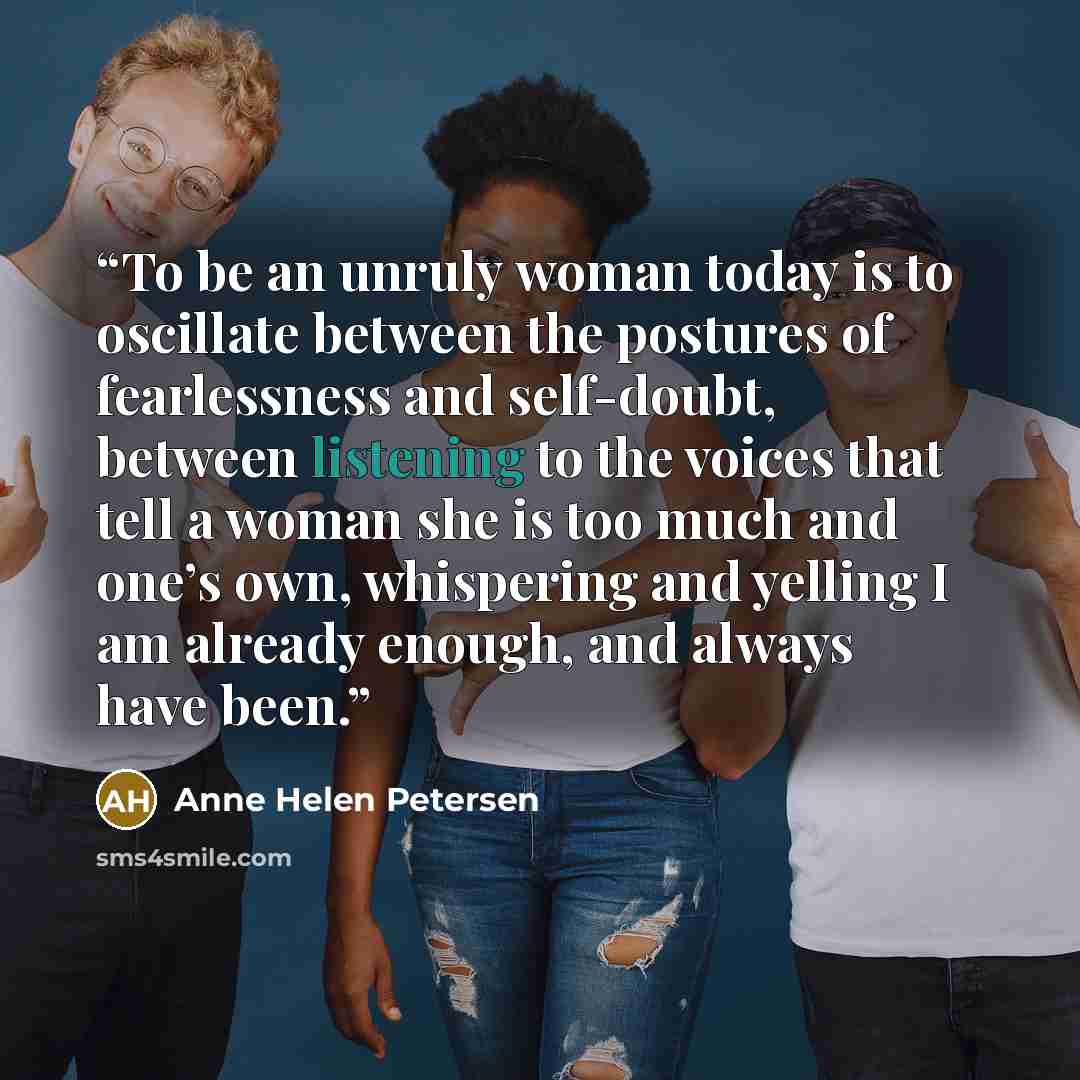 “To be an unruly woman today is to oscillate between the postures of fearlessness and self-doubt, between listening to the voices that tell a woman she is too much and one’s own, whispering and yelling I am already enough, and always have been.” quote by Anne Helen Petersen
