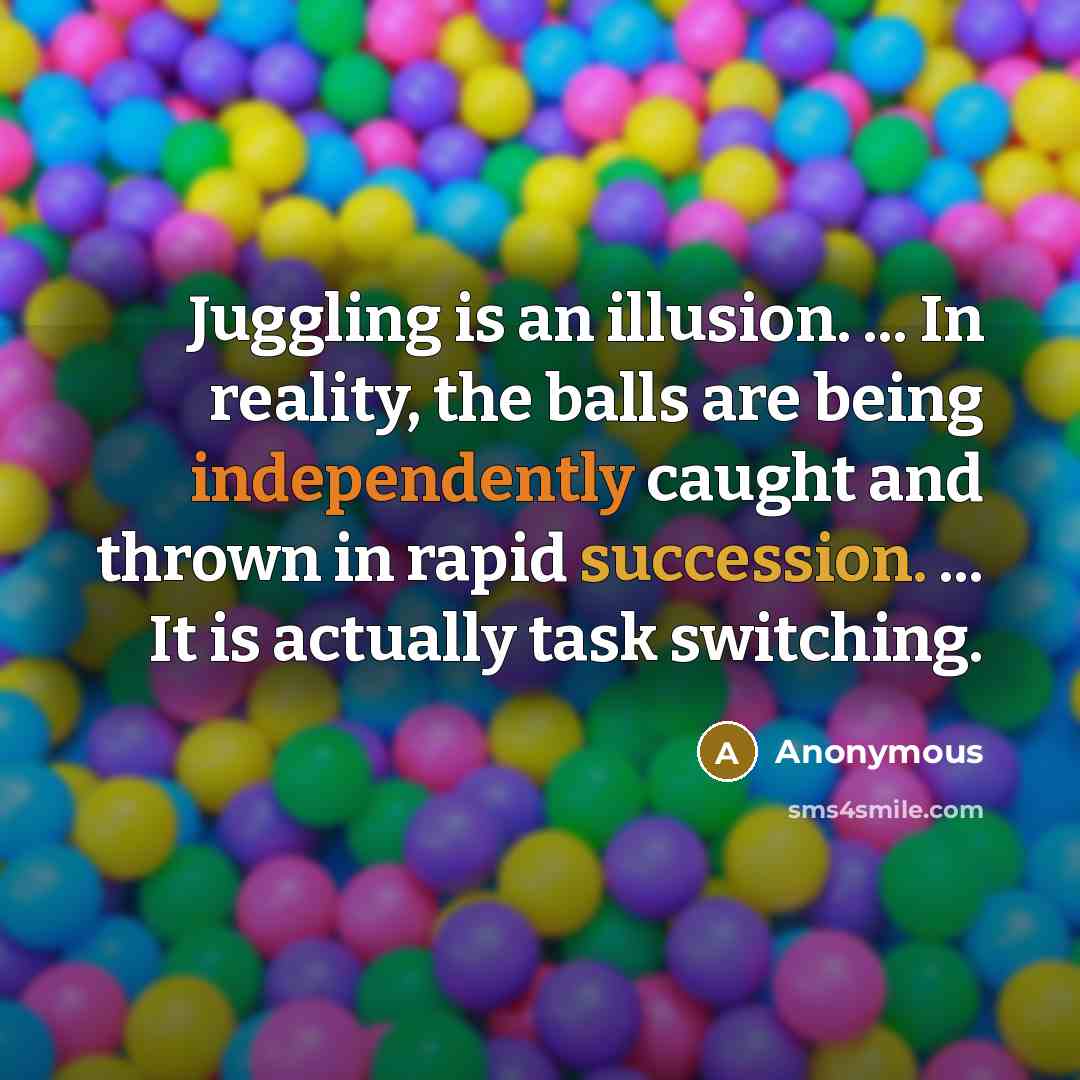“Juggling is an illusion. ... In reality, the balls are being independently caught and thrown in rapid succession. ... It is actually task switching.” quote by Anonymous