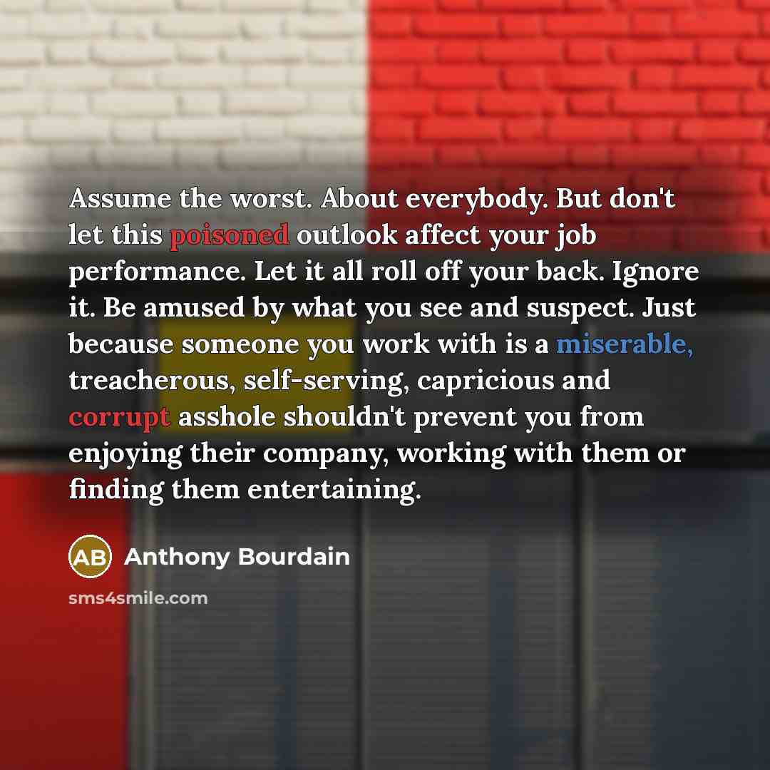 “Assume the worst. About everybody. But don't let this poisoned outlook affect your job performance. Let it all roll off your back. Ignore it. Be amused by what you see and suspect. Just because someone you work with is a miserable, treacherous, self-serving, capricious and corrupt asshole…” quote by Anthony Bourdain