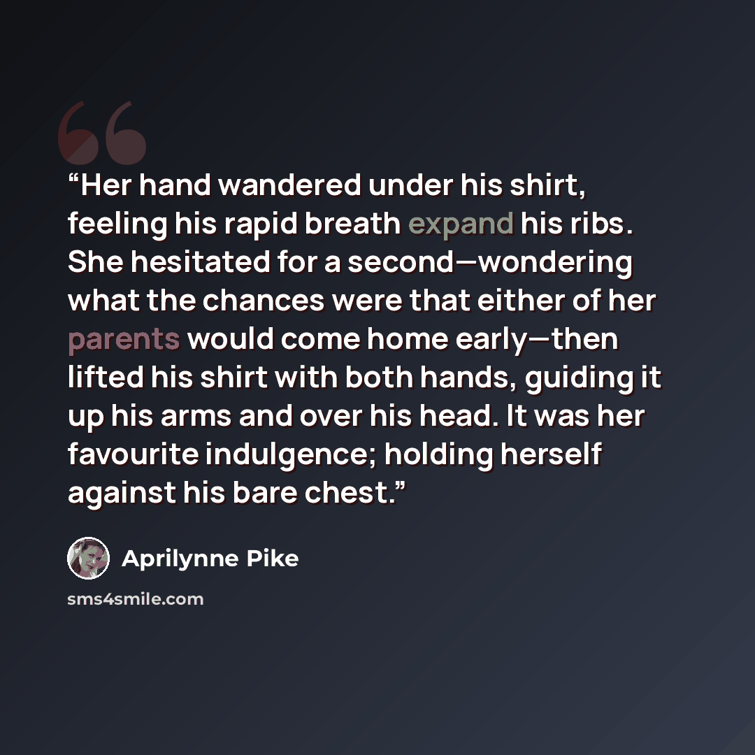 “Her hand wandered under his shirt, feeling his rapid breath expand his ribs. She hesitated for a second—wondering what the chances were that either of her parents would come home early—then lifted his shirt with both hands, guiding it up his arms and over his head. It was her favourite indulgence…” quote by Aprilynne Pike