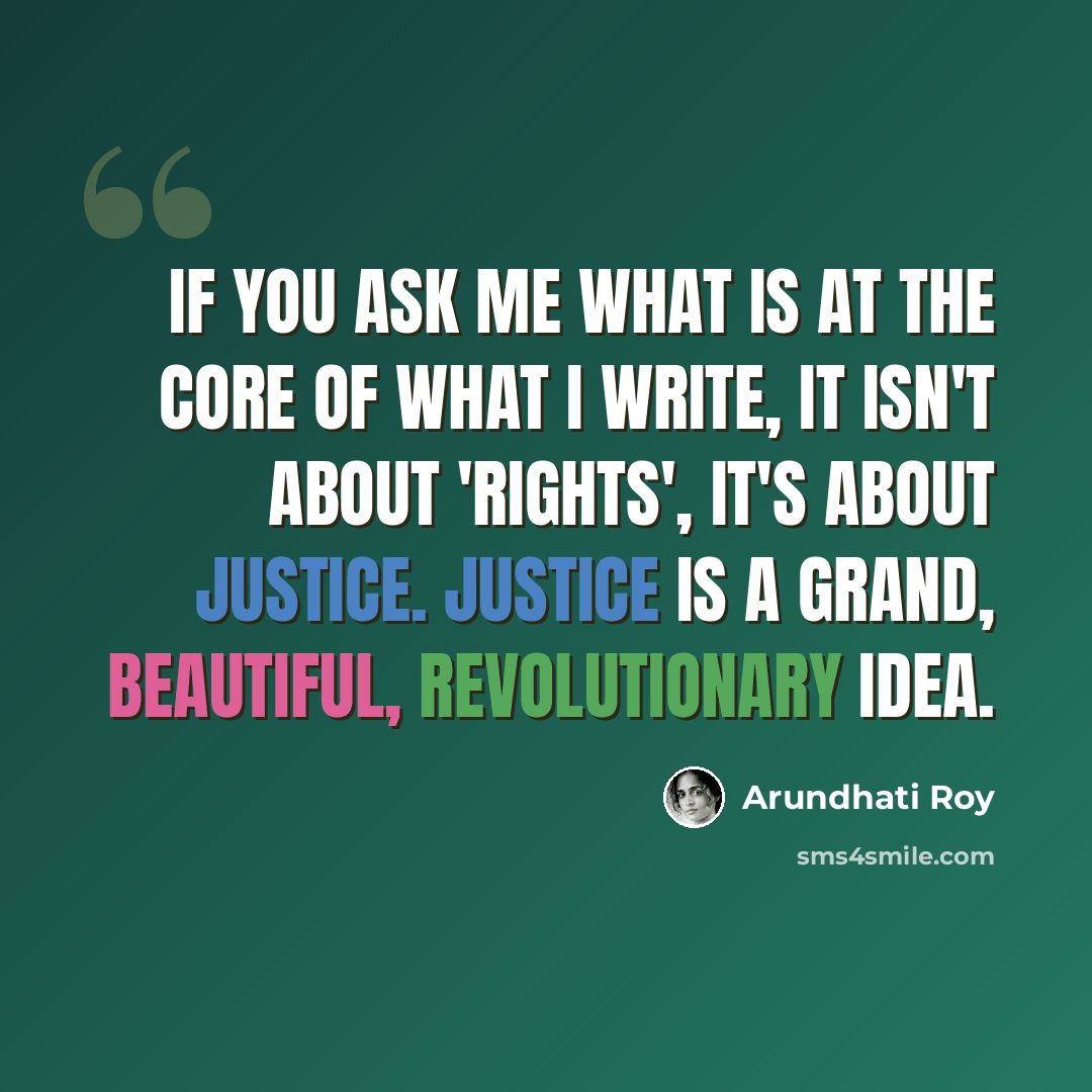 “If you ask me what is at the core of what I write, it isn't about 'rights', it's about justice. Justice is a grand, beautiful, revolutionary idea.” quote by Arundhati Roy