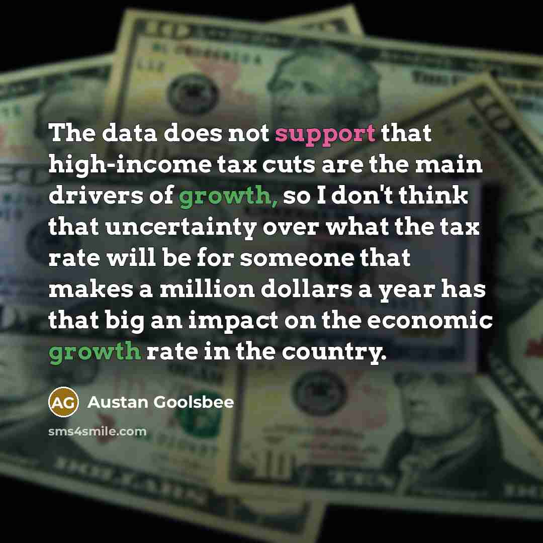 “The data does not support that high-income tax cuts are the main drivers of growth, so I don't think that uncertainty over what the tax rate will be for someone that makes a million dollars a year has that big an impact on the economic growth rate in the country.” quote by Austan Goolsbee