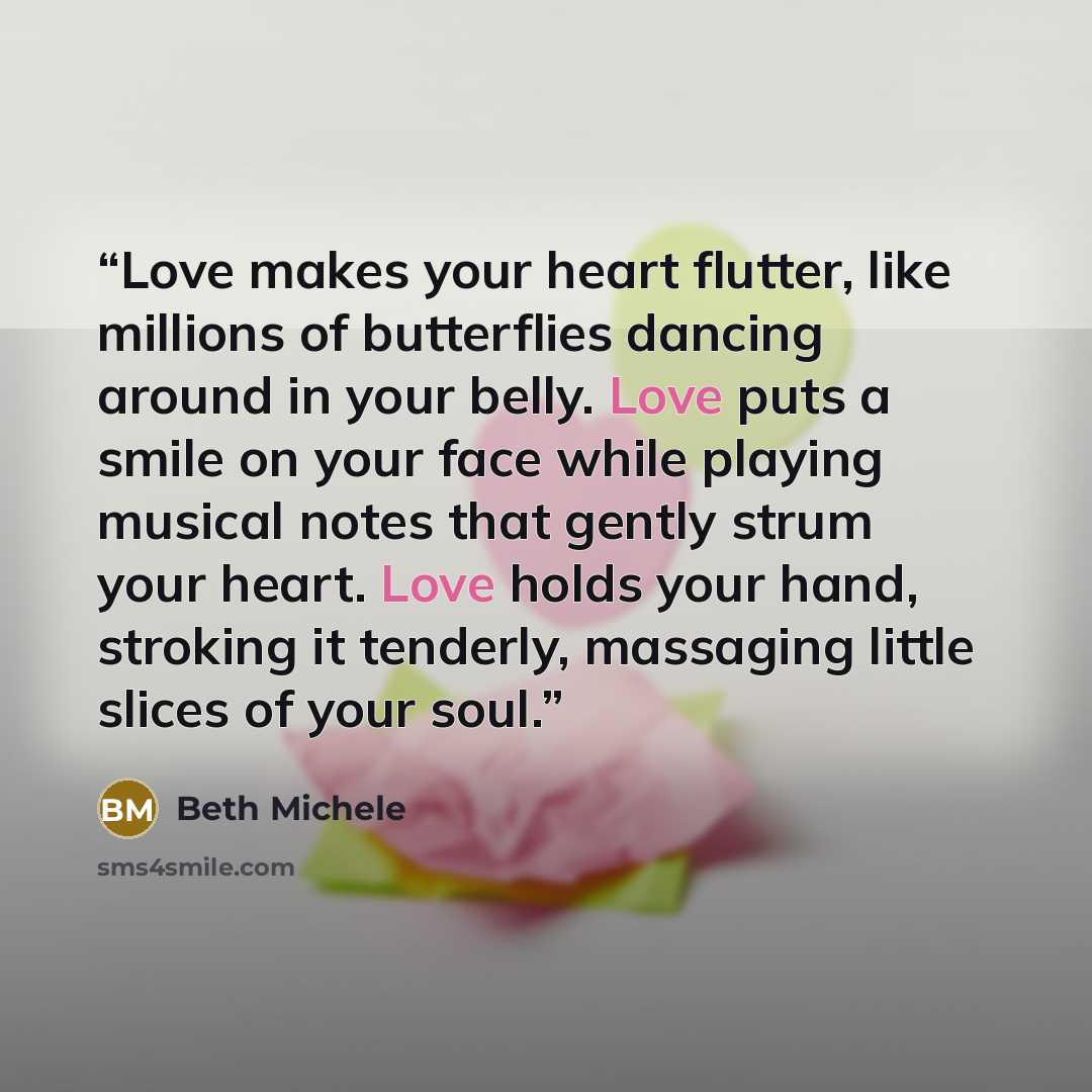 “Love makes your heart flutter, like millions of butterflies dancing around in your belly. Love puts a smile on your face while playing musical notes that gently strum your heart. Love holds your hand, stroking it tenderly, massaging little slices of your soul.” quote by Beth Michele