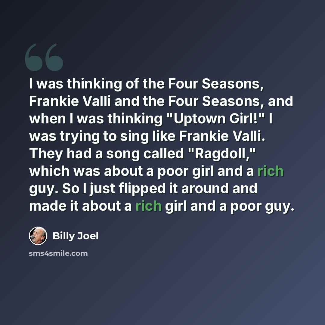 “I was thinking of the Four Seasons, Frankie Valli and the Four Seasons, and when I was thinking "Uptown Girl!" I was trying to sing like Frankie Valli. They had a song called "Ragdoll," which was about a poor girl and a rich guy. So I just flipped it around and made it about a rich girl and a poor…” quote by Billy Joel