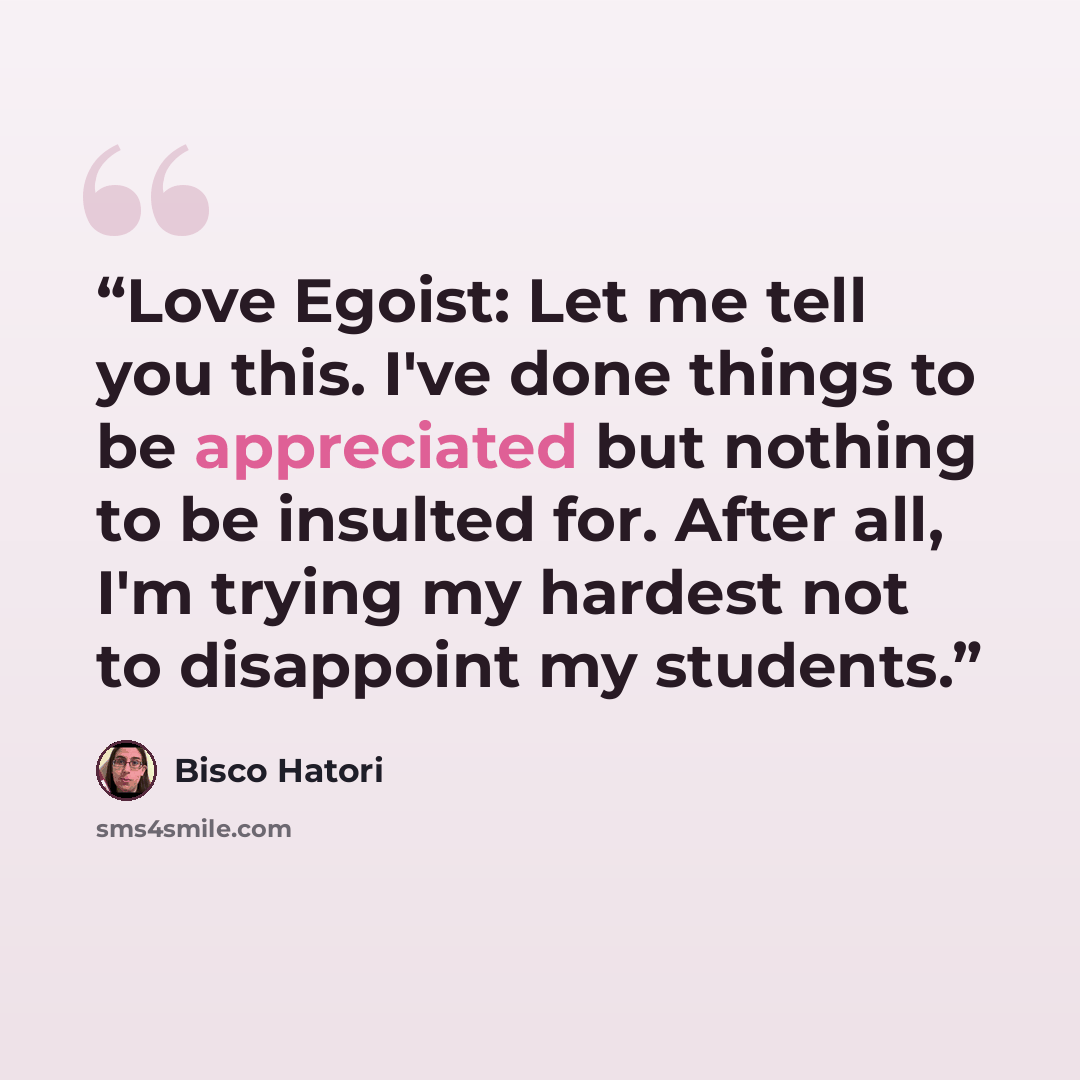 “Love Egoist: Let me tell you this. I've done things to be appreciated but nothing to be insulted for. After all, I'm trying my hardest not to disappoint my students.” quote by Bisco Hatori