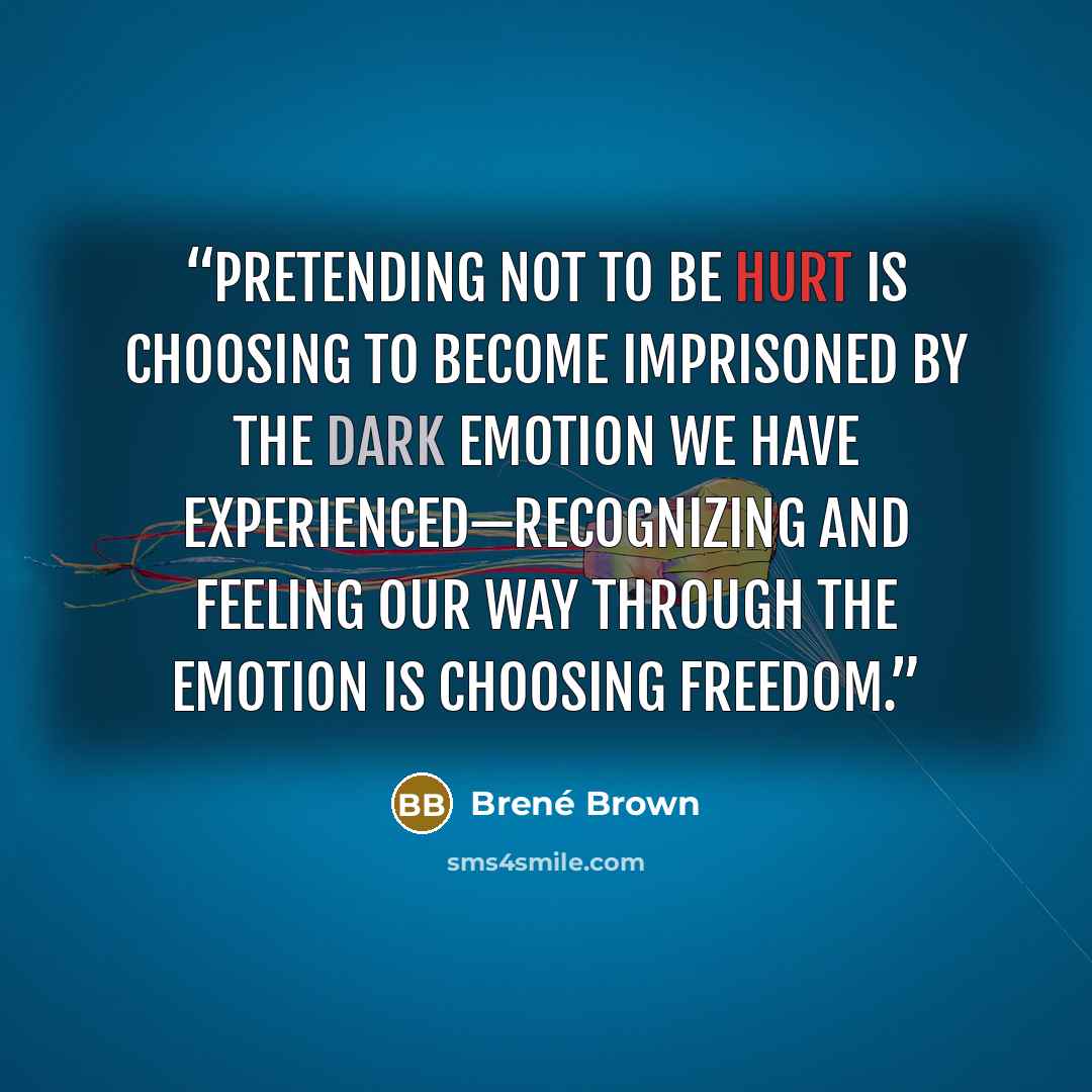 “Pretending not to be hurt is choosing to become imprisoned by the dark emotion we have experienced—recognizing and feeling our way through the emotion is choosing freedom.” quote by Brené Brown