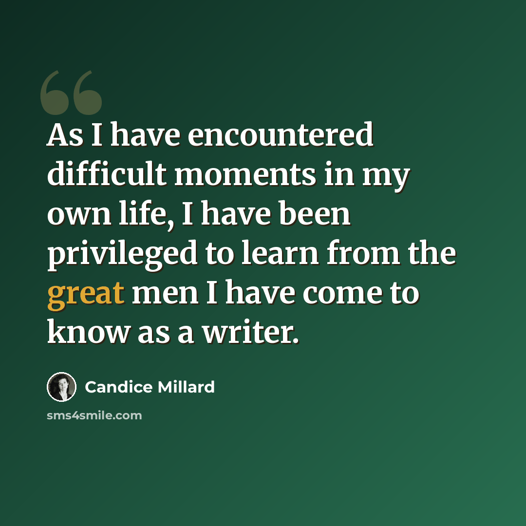“As I have encountered difficult moments in my own life, I have been privileged to learn from the great men I have come to know as a writer.” quote by Candice Millard