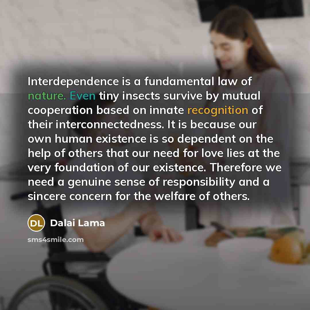 “Interdependence is a fundamental law of nature. Even tiny insects survive by mutual cooperation based on innate recognition of their interconnectedness. It is because our own human existence is so dependent on the help of others that our need for love lies at the very foundation of our existence…” quote by Dalai Lama