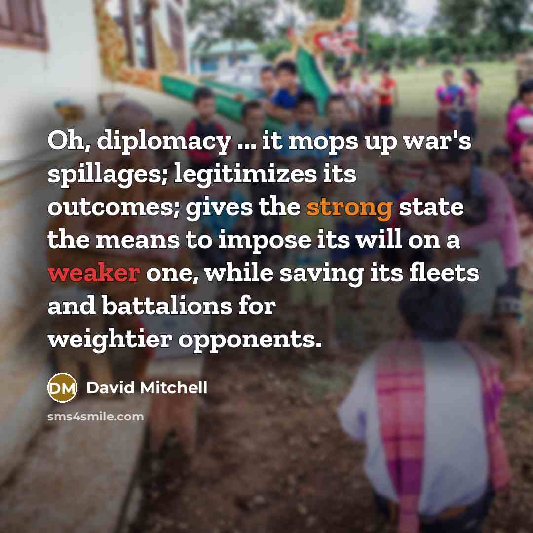 “Oh, diplomacy ... it mops up war's spillages; legitimizes its outcomes; gives the strong state the means to impose its will on a weaker one, while saving its fleets and battalions for weightier opponents.” quote by David Mitchell