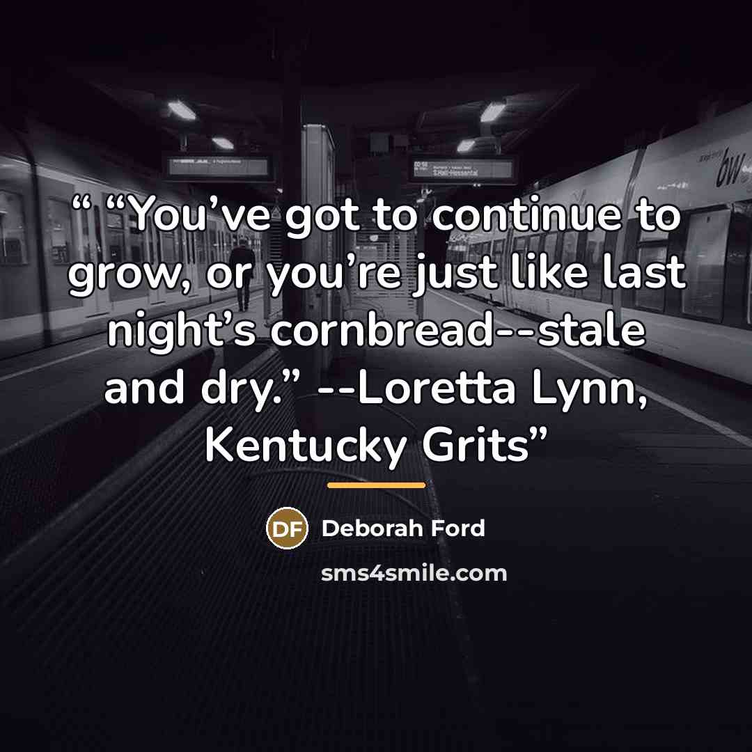 ““You’ve got to continue to grow, or you’re just like last night’s cornbread--stale and dry.” --Loretta Lynn, Kentucky Grits” quote by Deborah Ford