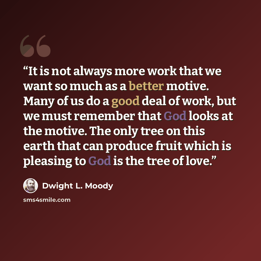 “It is not always more work that we want so much as a better motive. Many of us do a good deal of work, but we must remember that God looks at the motive. The only tree on this earth that can produce fruit which is pleasing to God is the tree of love.” quote by Dwight L. Moody