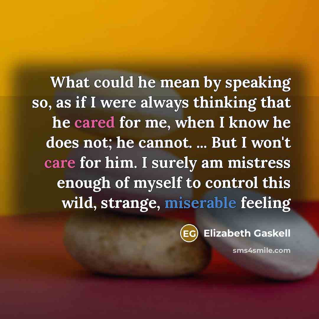 “What could he mean by speaking so, as if I were always thinking that he cared for me, when I know he does not; he cannot. ... But I won't care for him. I surely am mistress enough of myself to control this wild, strange, miserable feeling” quote by Elizabeth Gaskell