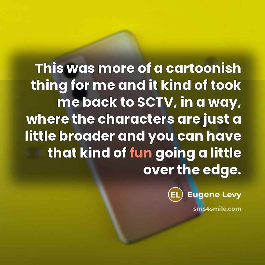 “This was more of a cartoonish thing for me and it kind of took me back to SCTV, in a way, where the characters are just a little broader and you can have that kind of fun going a little over the edge.” quote by Eugene Levy