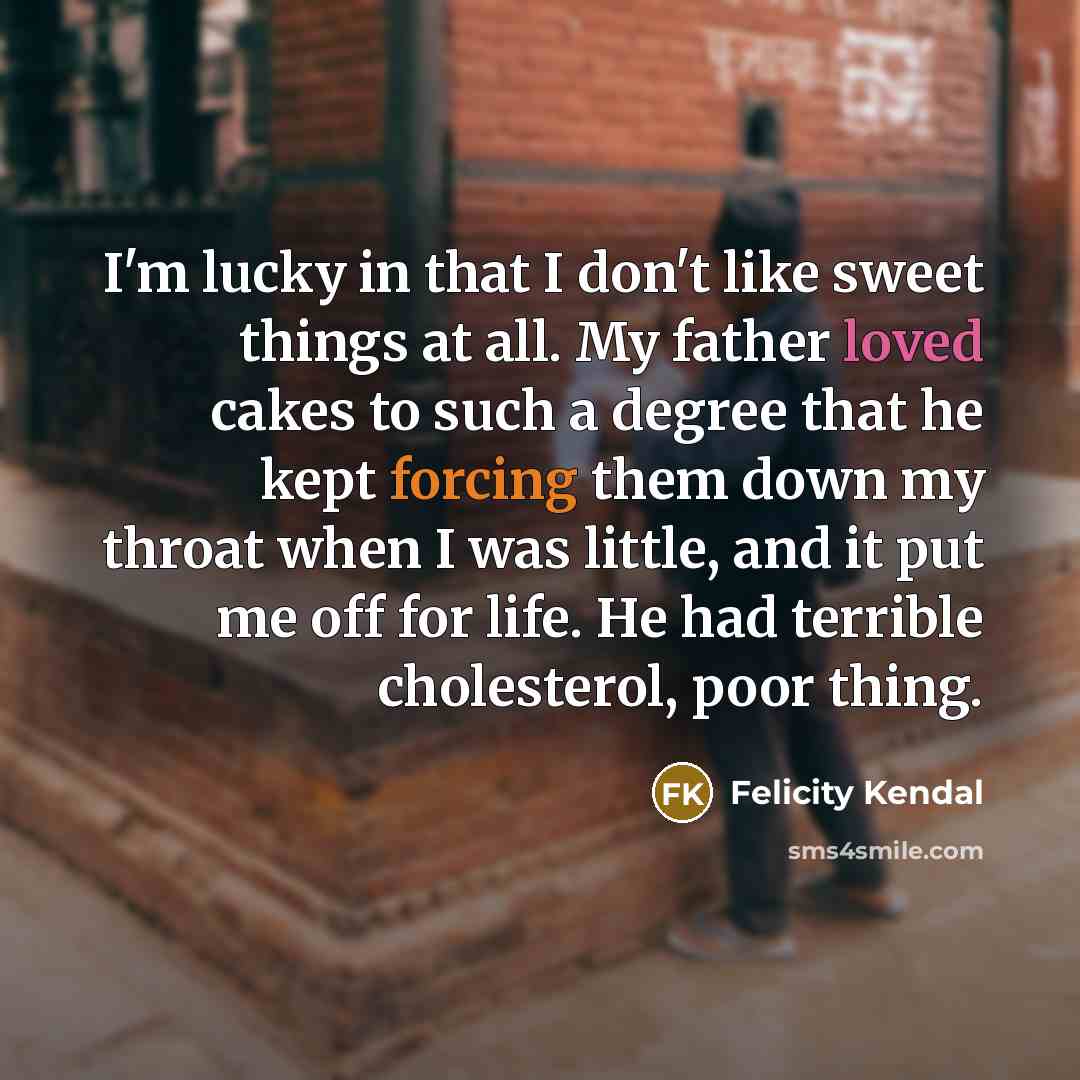 “I'm lucky in that I don't like sweet things at all. My father loved cakes to such a degree that he kept forcing them down my throat when I was little, and it put me off for life. He had terrible cholesterol, poor thing.” quote by Felicity Kendal