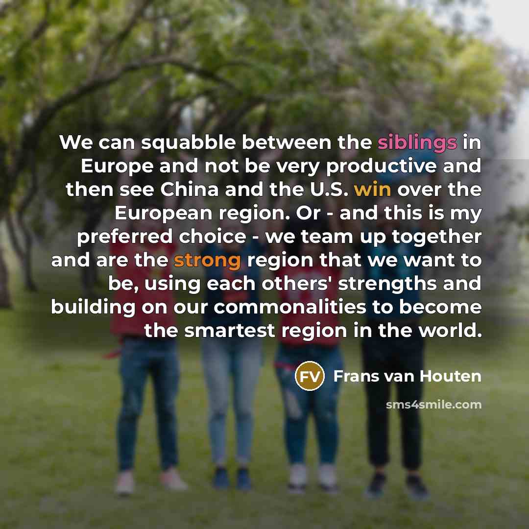 “We can squabble between the siblings in Europe and not be very productive and then see China and the U.S. win over the European region. Or - and this is my preferred choice - we team up together and are the strong region that we want to be, using each others' strengths and building on our…” quote by Frans van Houten