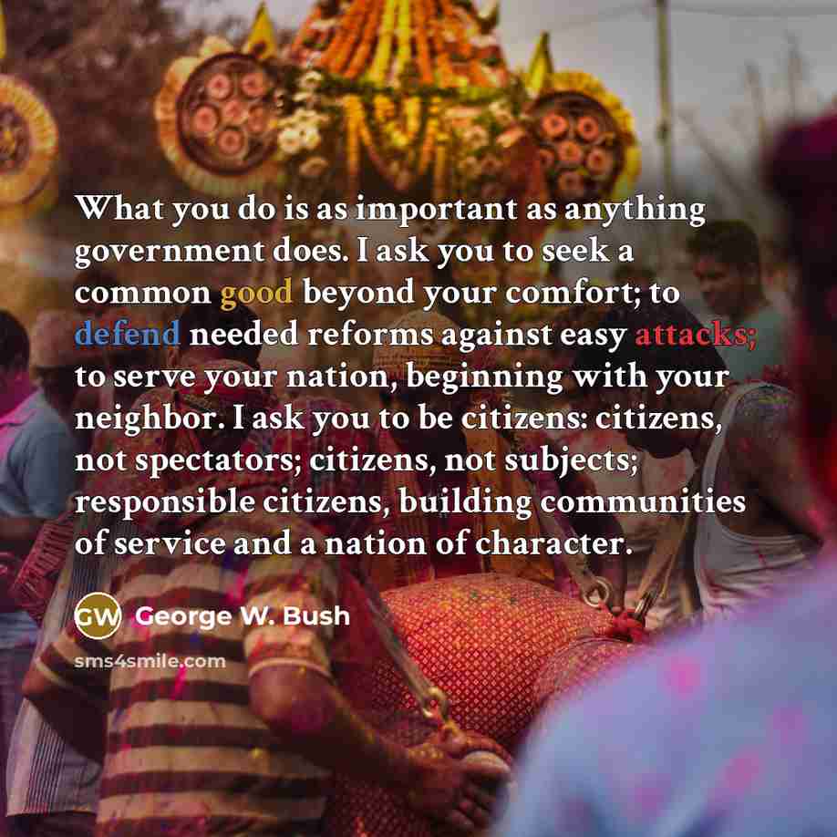 “What you do is as important as anything government does. I ask you to seek a common good beyond your comfort; to defend needed reforms against easy attacks; to serve your nation, beginning with your neighbor. I ask you to be citizens: citizens, not spectators; citizens, not subjects; responsible…” quote by George W. Bush