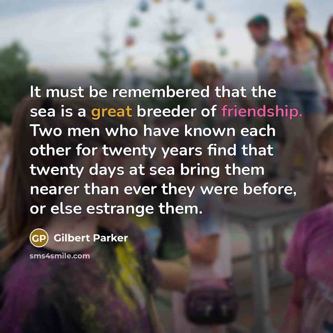 “It must be remembered that the sea is a great breeder of friendship. Two men who have known each other for twenty years find that twenty days at sea bring them nearer than ever they were before, or else estrange them.” quote by Gilbert Parker