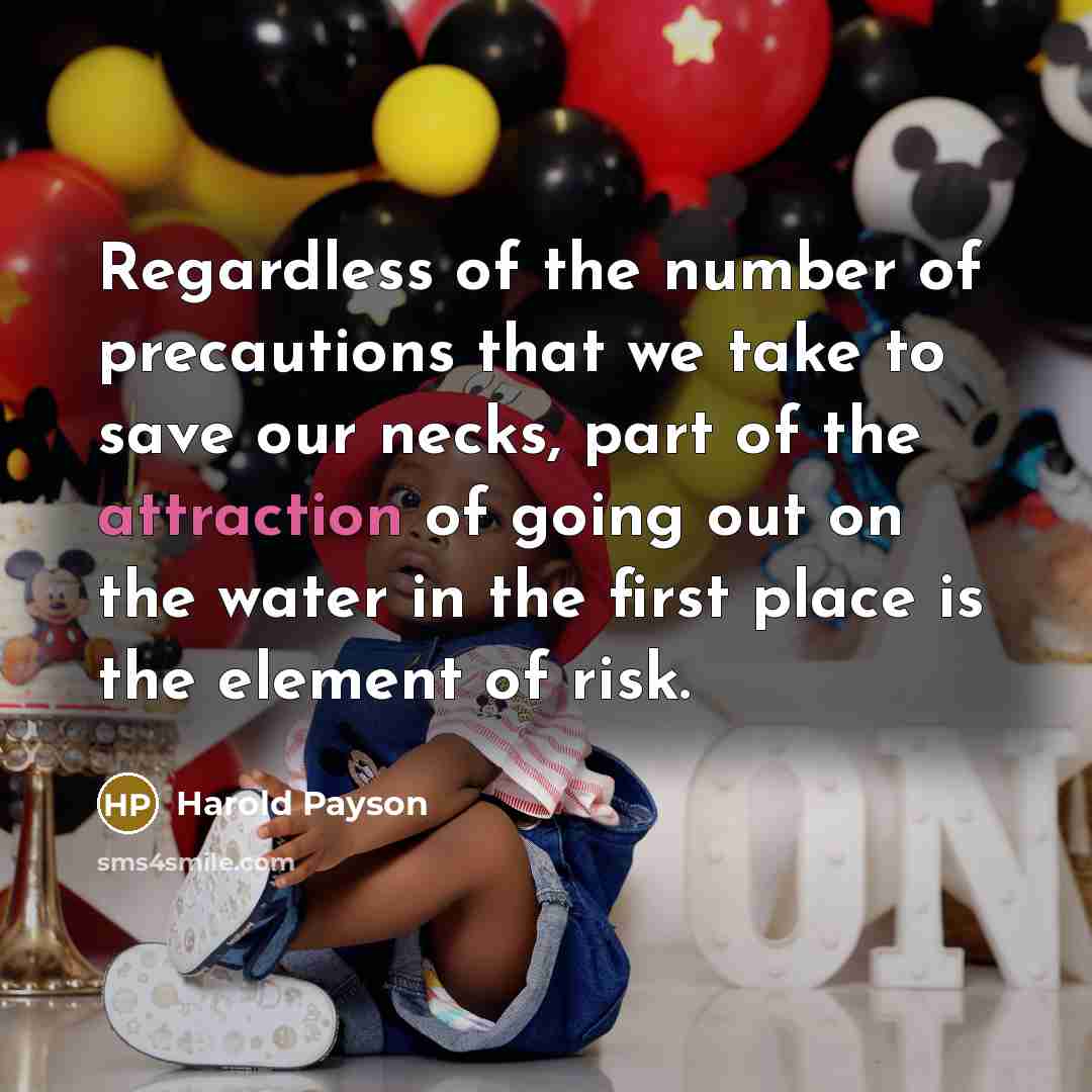 “Regardless of the number of precautions that we take to save our necks, part of the attraction of going out on the water in the first place is the element of risk.” quote by Harold Payson