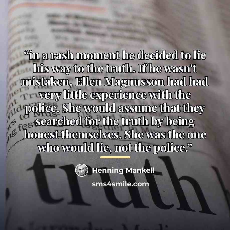 “in a rash moment he decided to lie his way to the truth. If he wasn't mistaken, Ellen Magnusson had had very little experience with the police. She would assume that they searched for the truth by being honest themselves. She was the one who would lie, not the police.” quote by Henning Mankell