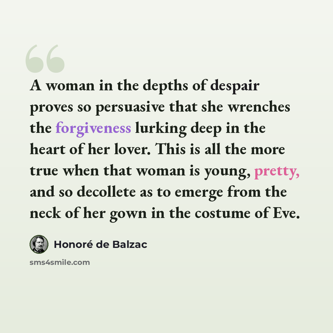 “A woman in the depths of despair proves so persuasive that she wrenches the forgiveness lurking deep in the heart of her lover. This is all the more true when that woman is young, pretty, and so decollete as to emerge from the neck of her gown in the costume of Eve.” quote by Honore de Balzac