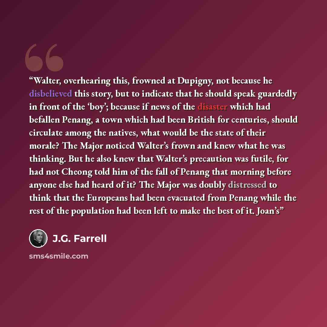 “Walter, overhearing this, frowned at Dupigny, not because he disbelieved this story, but to indicate that he should speak guardedly in front of the ‘boy’; because if news of the disaster which had befallen Penang, a town which had been British for centuries, should circulate among the natives…” quote by J.G. Farrell