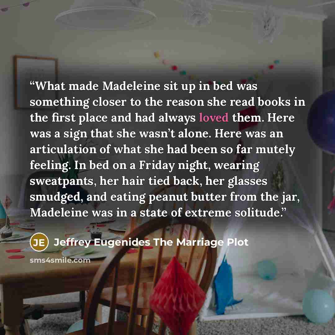 “What made Madeleine sit up in bed was something closer to the reason she read books in the first place and had always loved them. Here was a sign that she wasn’t alone. Here was an articulation of what she had been so far mutely feeling. In bed on a Friday night, wearing sweatpants, her hair tied…” quote by Jeffrey Eugenides The Marriage Plot