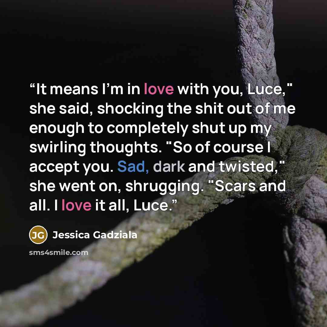 “It means I'm in love with you, Luce," she said, shocking the shit out of me enough to completely shut up my swirling thoughts. "So of course I accept you. Sad, dark and twisted," she went on, shrugging. "Scars and all. I love it all, Luce.” quote by Jessica Gadziala