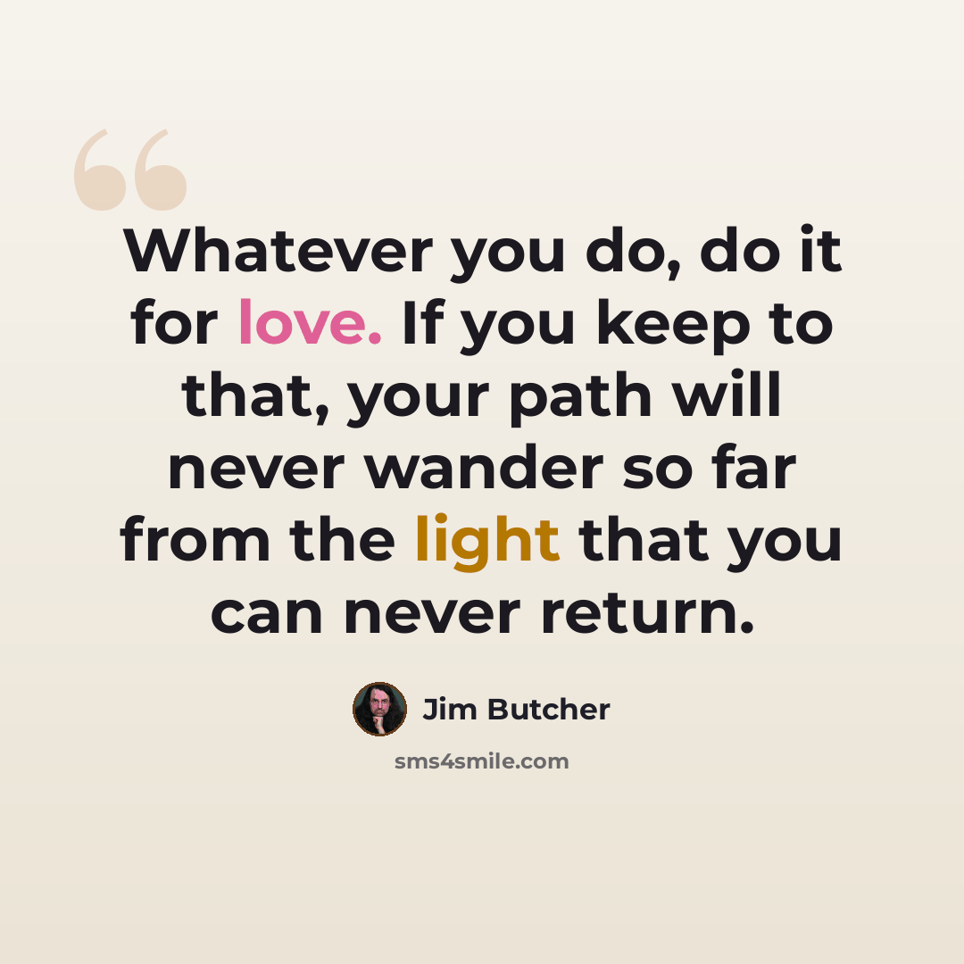 “Whatever you do, do it for love. If you keep to that, your path will never wander so far from the light that you can never return.” quote by Jim Butcher