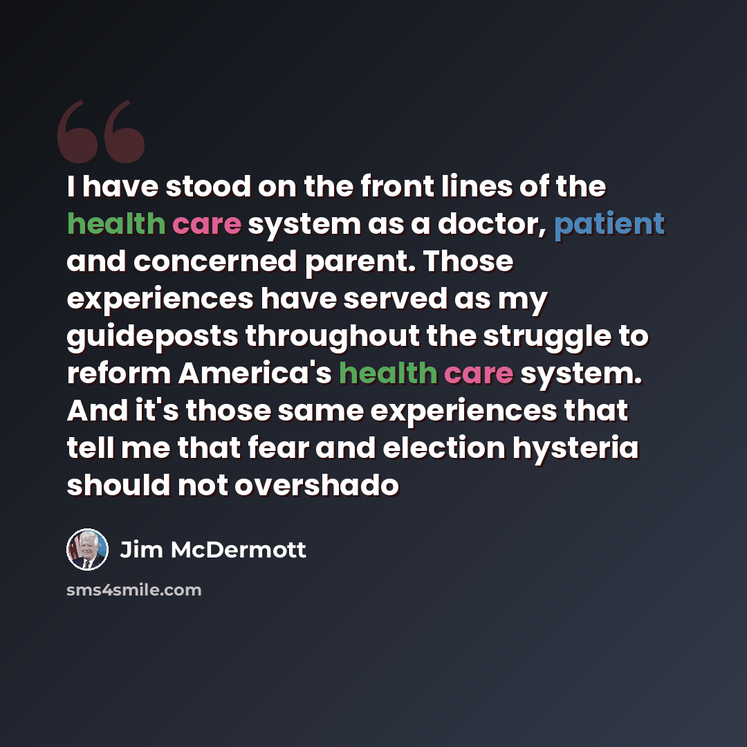 “I have stood on the front lines of the health care system as a doctor, patient and concerned parent. Those experiences have served as my guideposts throughout the struggle to reform America's health care system. And it's those same experiences that tell me that fear and election hysteria should…” quote by Jim McDermott