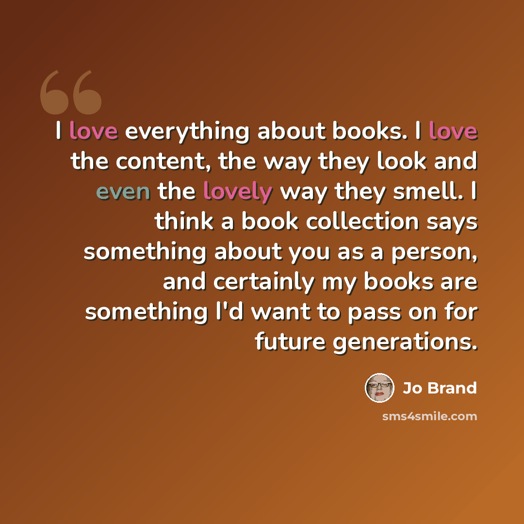“I love everything about books. I love the content, the way they look and even the lovely way they smell. I think a book collection says something about you as a person, and certainly my books are something I'd want to pass on for future generations.” quote by Jo Brand
