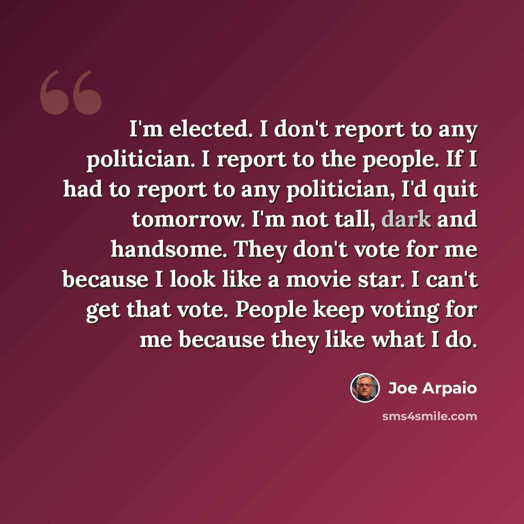 “I'm elected. I don't report to any politician. I report to the people. If I had to report to any politician, I'd quit tomorrow. I'm not tall, dark and handsome. They don't vote for me because I look like a movie star. I can't get that vote. People keep voting for me because they like what I do.” quote by Joe Arpaio